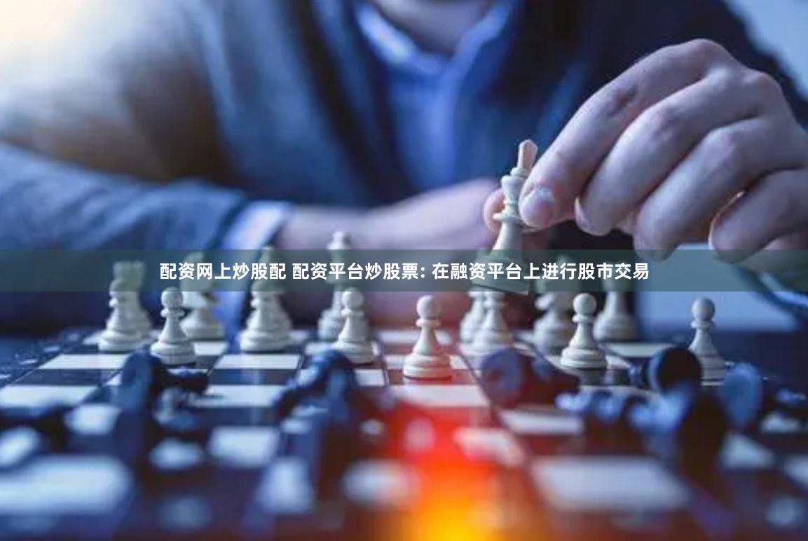 配资网上炒股配 配资平台炒股票: 在融资平台上进行股市交易