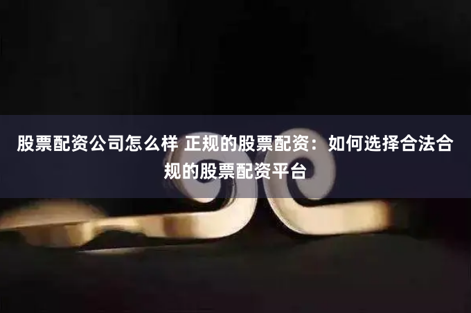 股票配资公司怎么样 正规的股票配资：如何选择合法合规的股票配资平台