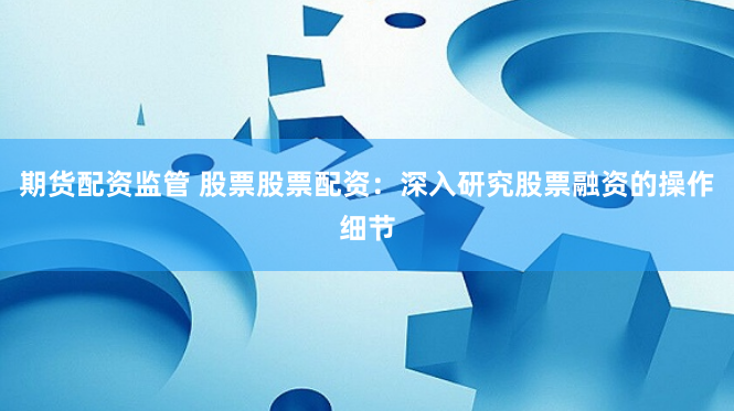 期货配资监管 股票股票配资：深入研究股票融资的操作细节