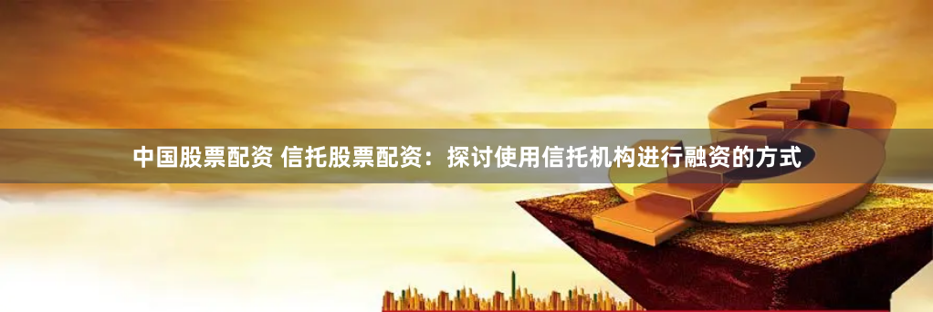 中国股票配资 信托股票配资：探讨使用信托机构进行融资的方式