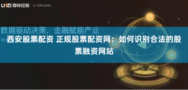西安股票配资 正规股票配资网：如何识别合法的股票融资网站