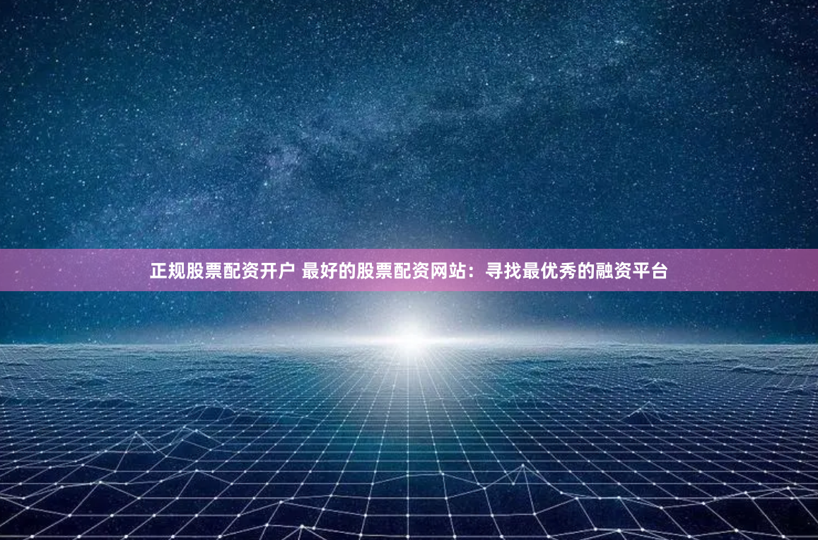 正规股票配资开户 最好的股票配资网站：寻找最优秀的融资平台