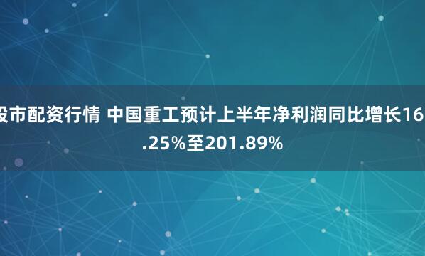股市配资行情 中国重工预计上半年净利润同比增长160.25%至201.89%
