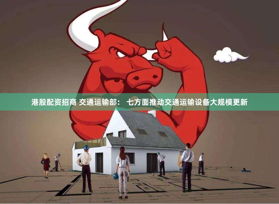 港股配资招商 交通运输部： 七方面推动交通运输设备大规模更新