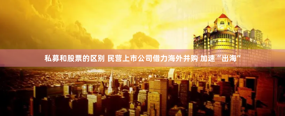 私募和股票的区别 民营上市公司借力海外并购 加速“出海”