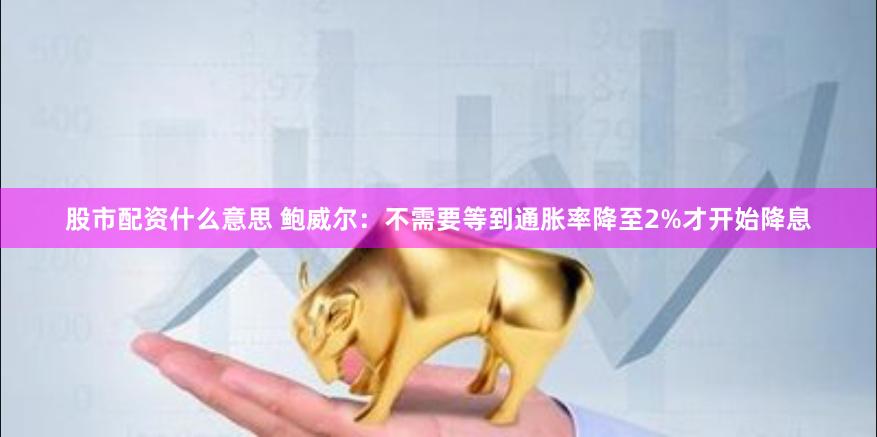 股市配资什么意思 鲍威尔：不需要等到通胀率降至2%才开始降息