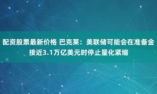 配资股票最新价格 巴克莱：美联储可能会在准备金接近3.1万亿美元时停止量化紧缩