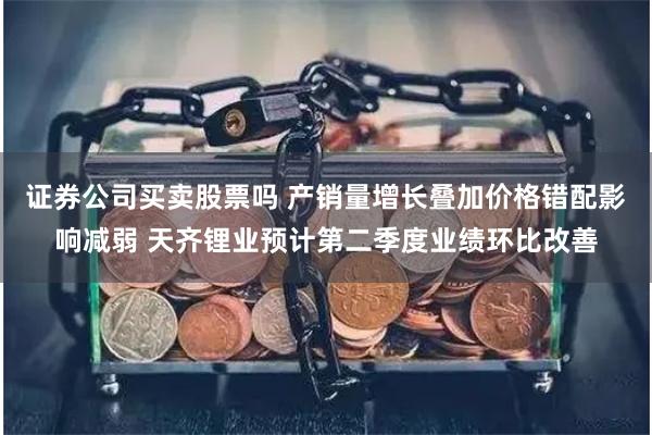 证券公司买卖股票吗 产销量增长叠加价格错配影响减弱 天齐锂业预计第二季度业绩环比改善
