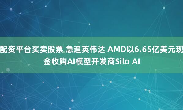 配资平台买卖股票 急追英伟达 AMD以6.65亿美元现金收购AI模型开发商Silo AI