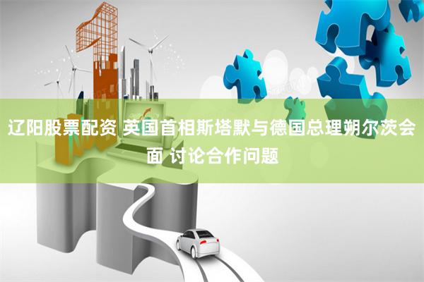辽阳股票配资 英国首相斯塔默与德国总理朔尔茨会面 讨论合作问题