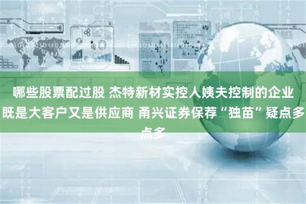 哪些股票配过股 杰特新材实控人姨夫控制的企业既是大客户又是供应商 甬兴证券保荐“独苗”疑点多