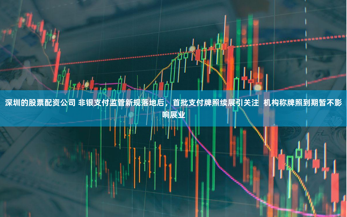深圳的股票配资公司 非银支付监管新规落地后，首批支付牌照续展引关注  机构称牌照到期暂不影响展业