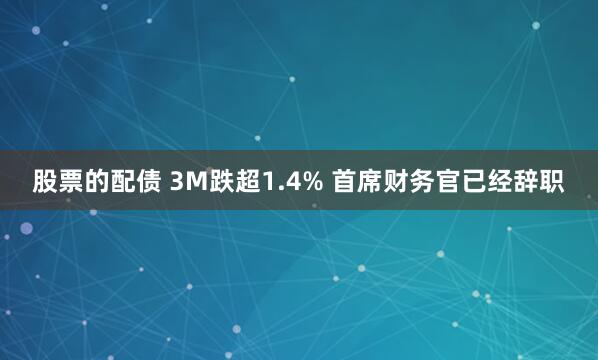 股票的配债 3M跌超1.4% 首席财务官已经辞职