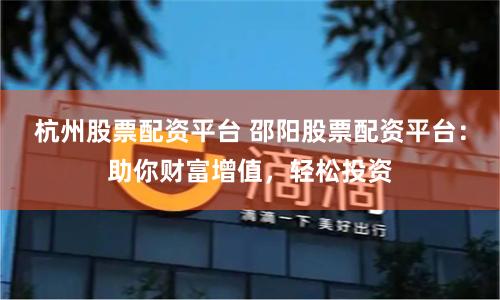 杭州股票配资平台 邵阳股票配资平台：助你财富增值，轻松投资