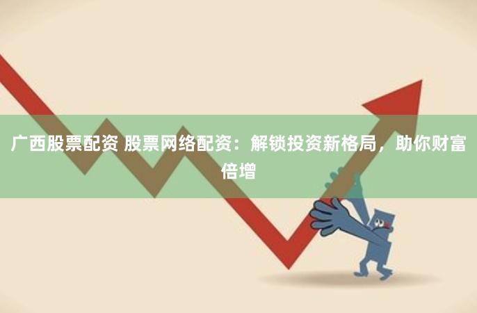 广西股票配资 股票网络配资：解锁投资新格局，助你财富倍增