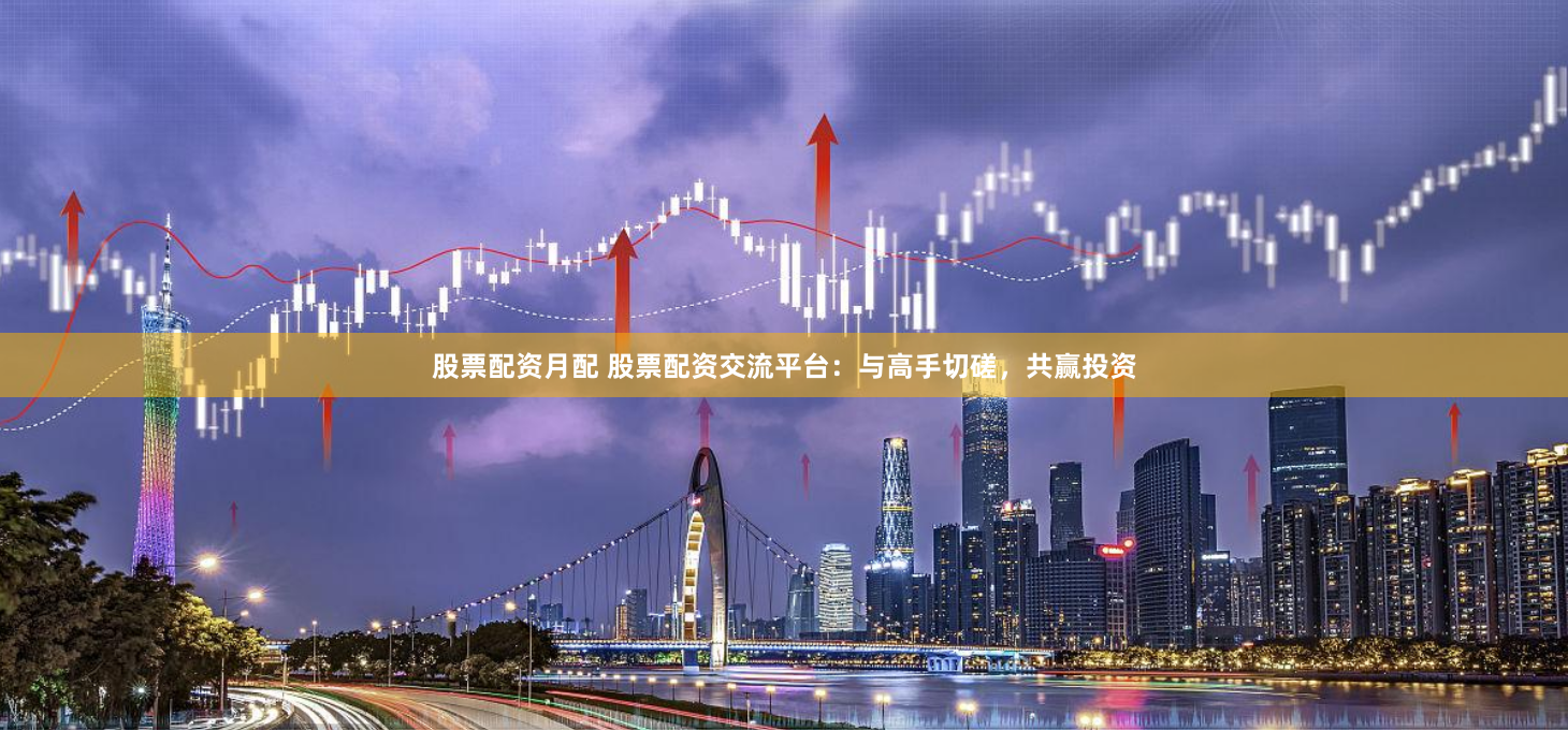 股票配资月配 股票配资交流平台：与高手切磋，共赢投资