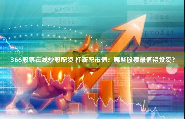 366股票在线炒股配资 打新配市值：哪些股票最值得投资？