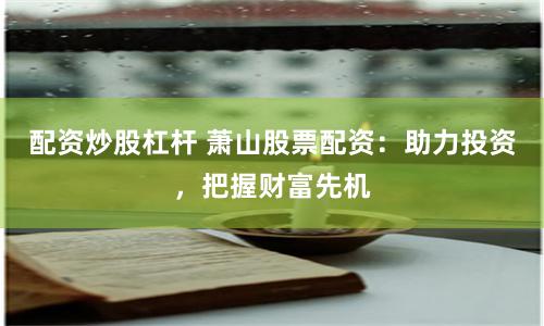 配资炒股杠杆 萧山股票配资：助力投资，把握财富先机