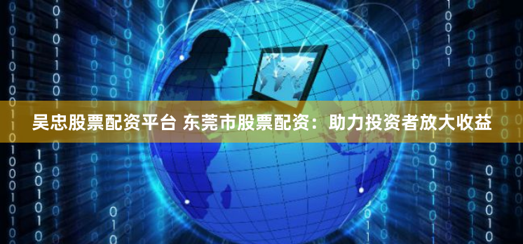 吴忠股票配资平台 东莞市股票配资：助力投资者放大收益