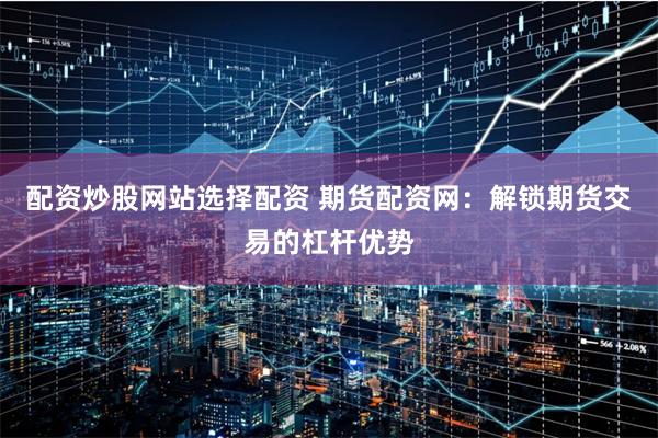 配资炒股网站选择配资 期货配资网：解锁期货交易的杠杆优势