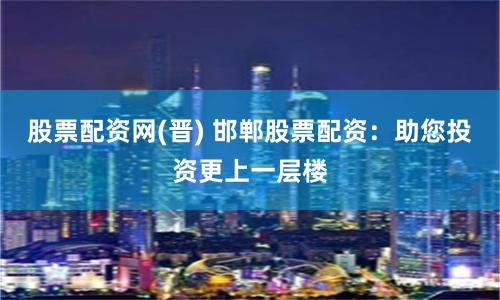 股票配资网(晋) 邯郸股票配资:助您投资更上一层楼