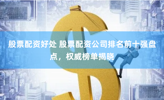 股票配资好处 股票配资公司排名前十强盘点，权威榜单揭晓