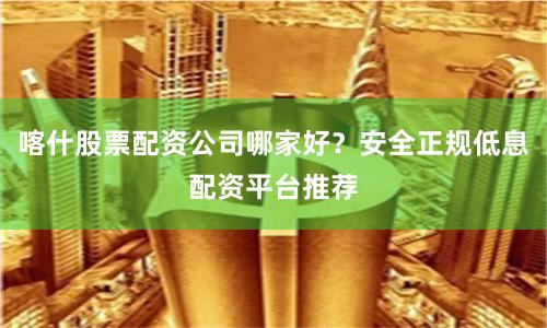 喀什股票配资公司哪家好？安全正规低息配资平台推荐